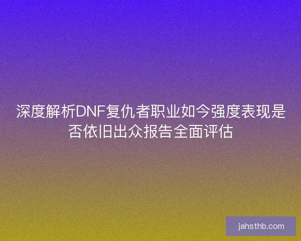 深度解析DNF复仇者职业如今强度表现是否依旧出众报告全面评估