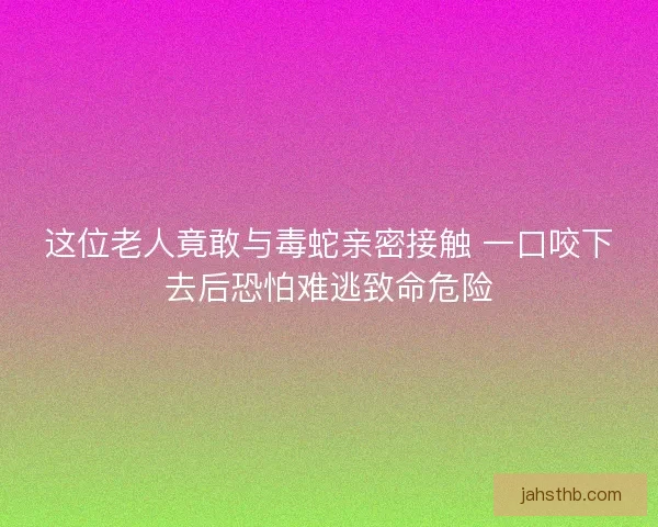 这位老人竟敢与毒蛇亲密接触 一口咬下去后恐怕难逃致命危险