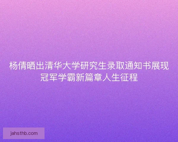 杨倩晒出清华大学研究生录取通知书展现冠军学霸新篇章人生征程
