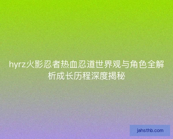 hyrz火影忍者热血忍道世界观与角色全解析成长历程深度揭秘