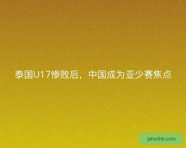 泰国U17惨败后，中国成为亚少赛焦点