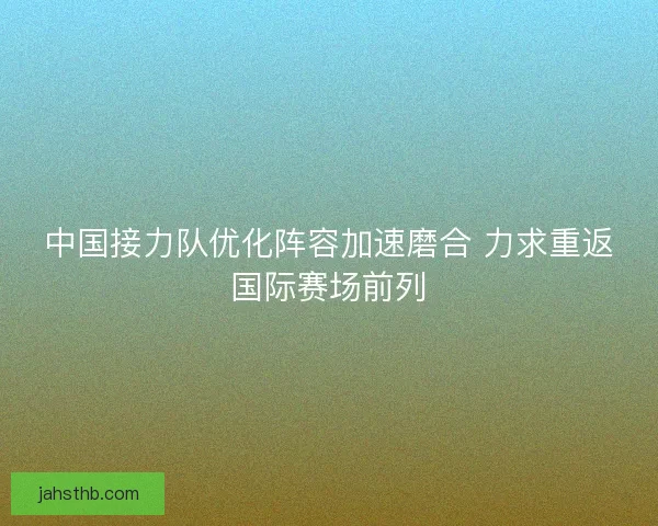 中国接力队优化阵容加速磨合 力求重返国际赛场前列