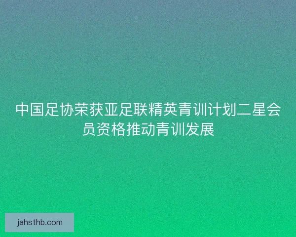 中国足协荣获亚足联精英青训计划二星会员资格推动青训发展