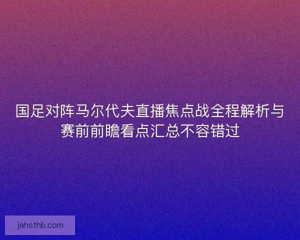 国足对阵马尔代夫直播焦点战全程解析与赛前前瞻看点汇总不容错过