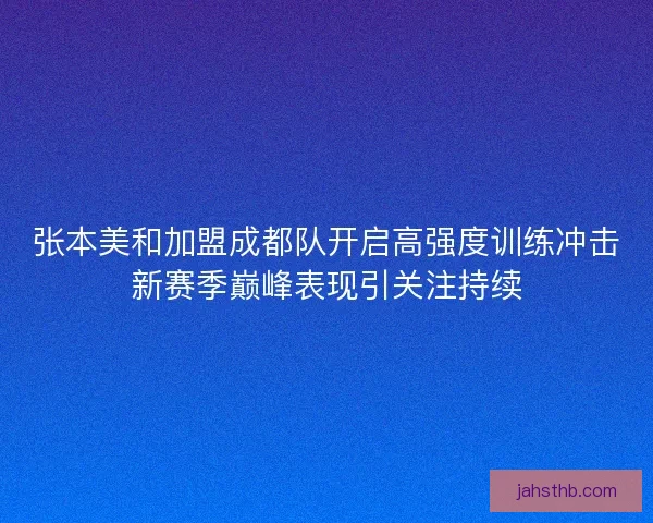 张本美和加盟成都队开启高强度训练冲击新赛季巅峰表现引关注持续
