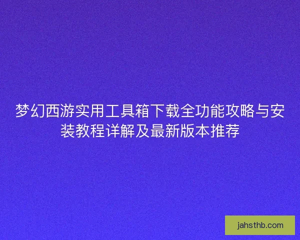 梦幻西游实用工具箱下载全功能攻略与安装教程详解及最新版本推荐