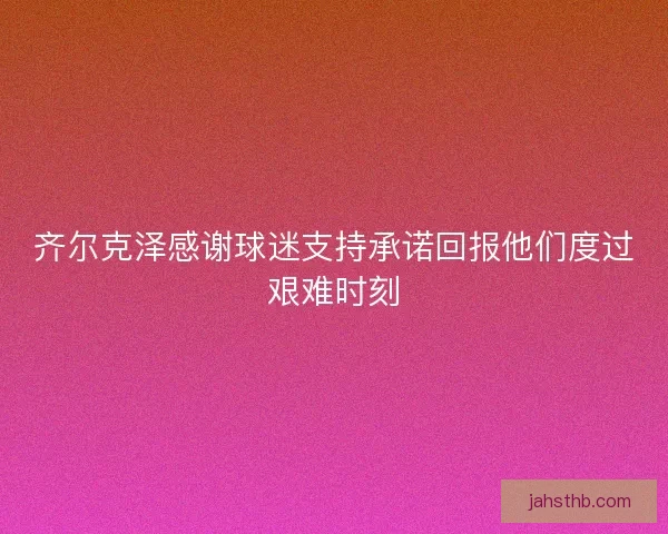 齐尔克泽感谢球迷支持承诺回报他们度过艰难时刻